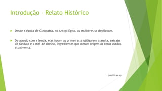 Introdução – Relato Histórico
 Desde a época de Cleópatra, no Antigo Egito, as mulheres se depilavam.
 De acordo com a lenda, elas foram as primeiras a utilizarem a argila, extrato
de sândalo e o mel de abelha, ingredientes que deram origem as ceras usadas
atualmente.
(SANTOS et al)
 