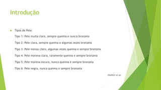 Introdução
 Tipos de Pele:
- Tipo 1: Pele muita clara, sempre queima e nunca bronzeia
- Tipo 2: Pele clara, sempre queima e algumas vezes bronzeia
- Tipo 3: Pele menos claro, algumas vezes queima e sempre bronzeia
- Tipo 4: Pele morena clara, raramente queima e sempre bronzeia
- Tipo 5: Pele morena escura, nunca queima e sempre bronzeia
- Tipo 6: Pele negra, nunca queima e sempre bronzeia
- (RUDOLF et al)
 