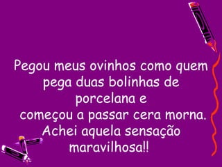 Pegou meus ovinhos como quem pega duas bolinhas de porcelana e  começou a passar cera morna. Achei aquela sensação maravilhosa!!  