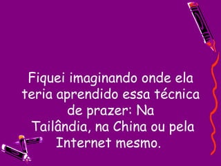 Fiquei imaginando onde ela teria aprendido essa técnica de prazer: Na  Tailândia, na China ou pela Internet mesmo.  