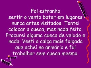 Foi estranho sentir o vento bater em lugares nunca antes visitados. Tentei colocar a cueca, mas nada feito. Procurei alguma cueca de veludo e nada. Vesti a calça mais folgada que achei no armário e fui trabalhar sem cueca mesmo. 