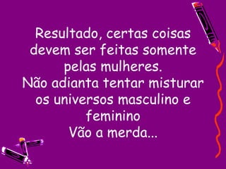 Resultado, certas coisas devem ser feitas somente pelas mulheres. Não adianta tentar misturar os universos masculino e feminino Vão a merda...   