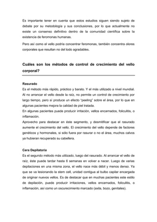 Es importante tener en cuenta que estos estudios siguen siendo sujeto de
debate por su metodología y sus conclusiones, por lo que actualmente no
existe un consenso definitivo dentro de la comunidad científica sobre la
existencia de feromonas humanas.

Pero así como el vello podría concentrar feromonas, también concentra olores
corporales que resultan no del todo agradables.



Cuáles son los métodos de control de crecimiento del vello
corporal?


Rasurado
Es el método más rápido, práctico y barato. Y el más utilizado a nivel mundial.
Al no arrancar el vello desde la raíz, no permite un control de crecimiento por
largo tiempo, pero sí produce un efecto “peeling” sobre el área, por lo que en
algunas pacientes mejora la calidad de piel tratada.
En algunas pacientes puede producir irritación, vellos encarnados, foliculitis, o
inflamación.
Aprovecho para destacar en éste segmento, y desmitificar que el rasurado
aumente el crecimiento del vello. El crecimiento del vello depende de factores
genéticos y hormonales, si sólo fuera por rasurar o no el área, muchos calvos
ya hubieran recuperado su cabellera.


Cera Depilatoria
Es el segundo método más utilizado, luego del rasurado. Al arrancar el vello de
raíz, éste puede tardar hasta 6 semanas en volver a nacer. Luego de varias
depilaciones en una misma zona, el vello nace más débil y menos denso. Ya
que se va lesionando la stem cell, unidad contigua al bulbo capilar encargada
de originar nuevos vellos. Es de destacar que en muchas pacientes este estilo
de depilación, puede producir irritaciones, vellos encarnados, foliculitis, o
inflamación, así como un oscurecimiento marcado (axila, bozo, genitales).
 