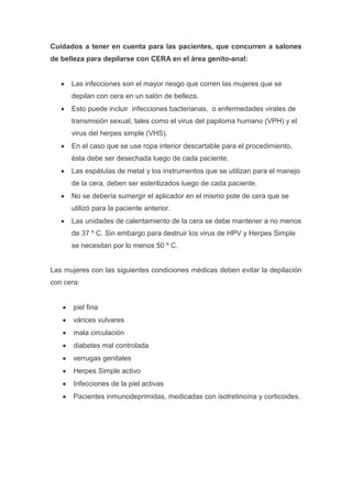 Cuidados a tener en cuenta para las pacientes, que concurren a salones
de belleza para depilarse con CERA en el área genito-anal:


      Las infecciones son el mayor riesgo que corren las mujeres que se
      depilan con cera en un salón de belleza.
      Esto puede incluir infecciones bacterianas, o enfermedades virales de
      transmisión sexual, tales como el virus del papiloma humano (VPH) y el
      virus del herpes simple (VHS).
      En el caso que se use ropa interior descartable para el procedimiento,
      ésta debe ser desechada luego de cada paciente.
      Las espátulas de metal y los instrumentos que se utilizan para el manejo
      de la cera, deben ser esterilizados luego de cada paciente.
      No se debería sumergir el aplicador en el mismo pote de cera que se
      utilizó para la paciente anterior.
      Las unidades de calentamiento de la cera se debe mantener a no menos
      de 37 º C. Sin embargo para destruir los virus de HPV y Herpes Simple
      se necesitan por lo menos 50 º C.


Las mujeres con las siguientes condiciones médicas deben evitar la depilación
con cera:


       piel fina
       várices vulvares
       mala circulación
       diabetes mal controlada
       verrugas genitales
       Herpes Simple activo
       Infecciones de la piel activas
       Pacientes inmunodeprimidas, medicadas con isotretinoína y corticoides.
 