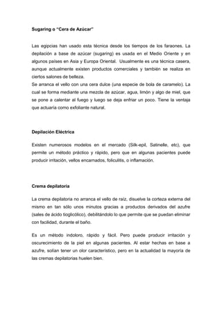 Sugaring o “Cera de Azúcar”


Las egipcias han usado esta técnica desde los tiempos de los faraones. La
depilación a base de azúcar (sugaring) es usada en el Medio Oriente y en
algunos países en Asia y Europa Oriental. Usualmente es una técnica casera,
aunque actualmente existen productos comerciales y también se realiza en
ciertos salones de belleza.
Se arranca el vello con una cera dulce (una especie de bola de caramelo). La
cual se forma mediante una mezcla de azúcar, agua, limón y algo de miel, que
se pone a calentar al fuego y luego se deja enfriar un poco. Tiene la ventaja
que actuaría como exfoliante natural.




Depilación Eléctrica

Existen numerosos modelos en el mercado (Silk-epil, Satinelle, etc), que
permite un método práctico y rápido, pero que en algunas pacientes puede
producir irritación, vellos encarnados, foliculitis, o inflamación.




Crema depilatoria

La crema depilatoria no arranca el vello de raíz, disuelve la corteza externa del
mismo en tan sólo unos minutos gracias a productos derivados del azufre
(sales de ácido tioglicólico), debilitándolo lo que permite que se puedan eliminar
con facilidad, durante el baño.

Es un método indoloro, rápido y fácil. Pero puede producir irritación y
oscurecimiento de la piel en algunas pacientes. Al estar hechas en base a
azufre, solían tener un olor característico, pero en la actualidad la mayoría de
las cremas depilatorias huelen bien.
 