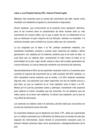 Láser o Luz Pulsada Intensa (IPL- Intense Pulsed Light)

Métodos más recientes para el control del crecimiento del vello, dando como
resultado una depilación progresiva y permanente a largo plazo.

Quiero destacar, que comúnmente se la publicita como depilación definitiva,
pero el ser humano tiene la característica de tener durante toda su vida
crecimiento de nuevos vellos, por lo que a pesar de ser un tratamiento en el
que se destruyen la gran mayoría de los folículos, siempre se necesitan 1-2
sesiones anuales, para controlar los nuevos vellos que van creciendo.

La luz originada por el láser o la IPL (ambos excelentes métodos, con
excelentes resultados, siempre y cuando sean máquinas de calidad y última
generación), son captada por la melanina -proteína que le da color al vello-, lo
cual hace que se caliente éste, conduciendo el calor hacia el bulbo en la
profundidad de la piel, lugar donde reside la stem cell (unidad generadora de
nuevos folículos), la cual es destruida mediante una secuencia de sesiones.

Aproximadamente el 50% de las pacientes necesitan entre 6 y 8 sesiones para
controlar la mayoría del crecimiento de su vello corporal. Del 50% restante, un
25% necesitará menos sesiones que la media, y el 25% restante necesitará
algunas más. Las pacientes que mejor responden son las de cabello oscuro y
piel clara, ya que su melanina es la “más captante” para el láser o la IPL.
Motivo por el cual las pacientes rubias y pelirrojas, necesitarán más sesiones
para obtener el mismo resultado que las morochas. Es de destacar que los
vellos canos, al no tener casi melanina, no tienen casi captación, por lo que es
muy difícil de eliminarlos.

Las sesiones se realizan cada 4-5 semanas, período ideal que concuerda con
el ciclo de crecimiento activo del vello.

Es importante destacar que la depilación por láser o IPL, debe ser supervisada
por un médico autorizado por el Ministerio de Salud para el manejo de este tipo
especial de instrumentos. Quien tendrá el conocimiento necesario para no
producir efectos adversos tales como quemaduras o despigmentaciones de la
piel.
 