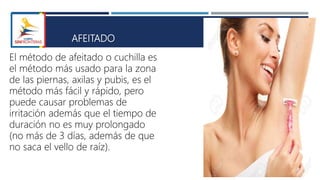 AFEITADO
El método de afeitado o cuchilla es
el método más usado para la zona
de las piernas, axilas y pubis, es el
método más fácil y rápido, pero
puede causar problemas de
irritación además que el tiempo de
duración no es muy prolongado
(no más de 3 días, además de que
no saca el vello de raíz).
 