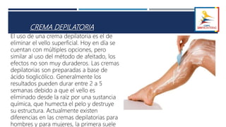 CREMA DEPILATORIA
El uso de una crema depilatoria es el de
eliminar el vello superficial. Hoy en día se
cuentan con múltiples opciones, pero
similar al uso del método de afeitado, los
efectos no son muy duraderos. Las cremas
depilatorias son preparadas a base de
ácido tioglicólico. Generalmente los
resultados pueden durar entre 2 a 5
semanas debido a que el vello es
eliminado desde la raíz por una sustancia
química, que humecta el pelo y destruye
su estructura. Actualmente existen
diferencias en las cremas depilatorias para
hombres y para mujeres, la primera suele
 