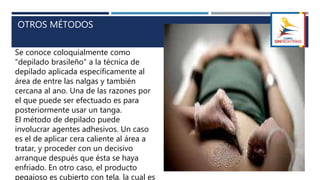 OTROS MÉTODOS
Se conoce coloquialmente como
"depilado brasileño" a la técnica de
depilado aplicada específicamente al
área de entre las nalgas y también
cercana al ano. Una de las razones por
el que puede ser efectuado es para
posteriormente usar un tanga.
El método de depilado puede
involucrar agentes adhesivos. Un caso
es el de aplicar cera caliente al área a
tratar, y proceder con un decisivo
arranque después que ésta se haya
enfriado. En otro caso, el producto
pegajoso es cubierto con tela, la cual es
 