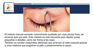 El método manual consiste, comúnmente auxiliado por unas pinzas finas, de
arrancar pelo por pelo. Este método es más frecuente para depilar zonas
pequeñas o detalles, como dar forma a las cejas.
También se venden maquinillas eléctricas que arrancan el vello corporal gracias
a unos rotativos que engachan el pelo y posteriormente lo sacan.
 