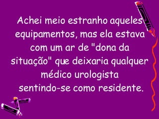 Achei meio estranho aqueles equipamentos, mas ela estava com um ar de "dona da situação" que deixaria qualquer médico urologista  sentindo-se como residente. 