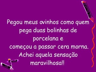 Pegou meus ovinhos como quem pega duas bolinhas de porcelana e  começou a passar cera morna. Achei aquela sensação maravilhosa!!  