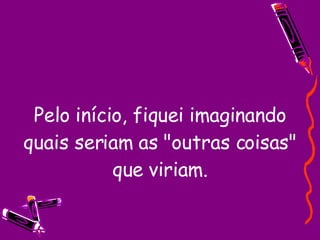 Pelo início, fiquei imaginando quais seriam as "outras coisas" que viriam. 