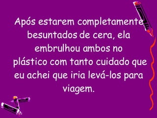 Após estarem completamente besuntados de cera, ela embrulhou ambos no  plástico com tanto cuidado que eu achei que iria levá-los para viagem. 