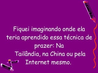 Fiquei imaginando onde ela teria aprendido essa técnica de prazer: Na  Tailândia, na China ou pela Internet mesmo.  