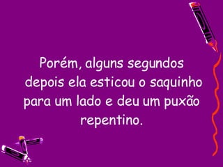Porém, alguns segundos  depois ela esticou o saquinho para um lado e deu um puxão repentino. 