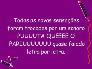 Todas as novas sensações foram trocadas por um sonoro PUUUUTA QUEEEE O  PARIUUUUUUU quase falado letra por letra. 
