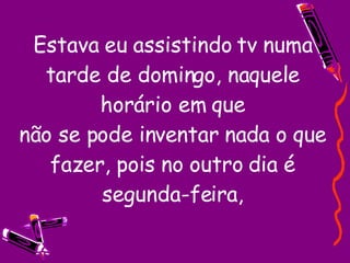 Estava eu assistindo tv numa tarde de domingo, naquele horário em que não se pode inventar nada o que fazer, pois no outro dia é segunda-feira, 