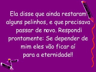 Ela disse que ainda restaram alguns pelinhos, e que precisava  passar de novo. Respondi prontamente: Se depender de mim eles vão ficar aí para a eternidade!! 