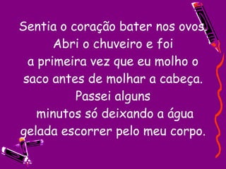 Sentia o coração bater nos ovos. Abri o chuveiro e foi a primeira vez que eu molho o saco antes de molhar a cabeça. Passei alguns  minutos só deixando a água gelada escorrer pelo meu corpo. 