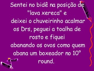 Sentei no bidê na posição de "lava xereca" e  deixei o chuveirinho acalmar os Drs, peguei a toalha de rosto e fiquei  abanando os ovos como quem abana um boxeador no 10° round.  