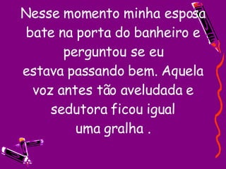Nesse momento minha esposa bate na porta do banheiro e perguntou se eu estava passando bem. Aquela voz antes tão aveludada e sedutora ficou igual uma gralha . 