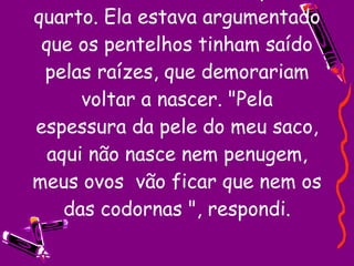 Saí do banheiro e voltei para o quarto. Ela estava argumentado que os pentelhos tinham saído pelas raízes, que demorariam voltar a nascer. "Pela espessura da pele do meu saco, aqui não nasce nem penugem, meus ovos  vão ficar que nem os das codornas ", respondi. 