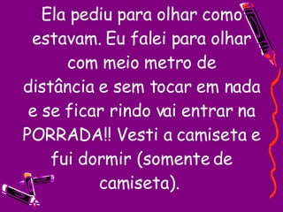 Ela pediu para olhar como estavam. Eu falei para olhar com meio metro de distância e sem tocar em nada e se ficar rindo vai entrar na PORRADA!! Vesti a camiseta e fui dormir (somente de camiseta).  