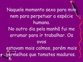 Naquele momento sexo para mim nem para perpetuar a espécie humana. No outro dia pela manhã fui me arrumar para ir trabalhar. Os ovos estavam mais calmos, porém mais vermelhos que tomates maduros.  