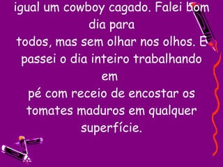 Entrei na minha seção andando igual um cowboy cagado. Falei bom dia para todos, mas sem olhar nos olhos. E passei o dia inteiro trabalhando em  pé com receio de encostar os tomates maduros em qualquer superfície. 
