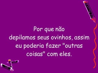 Por que não depilamos seus ovinhos, assim eu poderia fazer "outras coisas" com eles. 