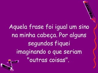Aquela frase foi igual um sino na minha cabeça. Por alguns segundos fiquei imaginando o que seriam "outras coisas".  