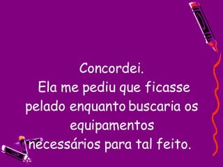 Concordei.  Ela me pediu que ficasse pelado enquanto buscaria os equipamentos necessários para tal feito.  