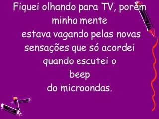 Fiquei olhando para TV, porém minha mente  estava vagando pelas novas sensações que só acordei quando escutei o beep do microondas. 