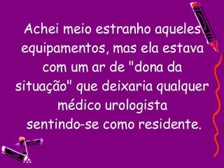 Achei meio estranho aqueles equipamentos, mas ela estava com um ar de "dona da situação" que deixaria qualquer médico urologista  sentindo-se como residente. 