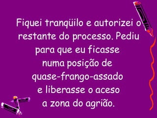 Fiquei tranqüilo e autorizei o restante do processo. Pediu para que eu ficasse  numa posição de  quase-frango-assado  e liberasse o aceso  a zona do agrião.  