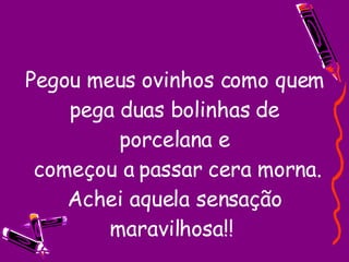 Pegou meus ovinhos como quem pega duas bolinhas de porcelana e  começou a passar cera morna. Achei aquela sensação maravilhosa!!  