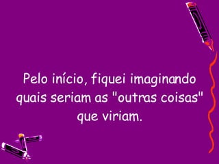 Pelo início, fiquei imaginando quais seriam as "outras coisas" que viriam. 