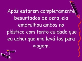 Após estarem completamente besuntados de cera, ela embrulhou ambos no  plástico com tanto cuidado que eu achei que iria levá-los para viagem. 