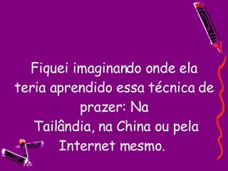 Fiquei imaginando onde ela teria aprendido essa técnica de prazer: Na  Tailândia, na China ou pela Internet mesmo.  