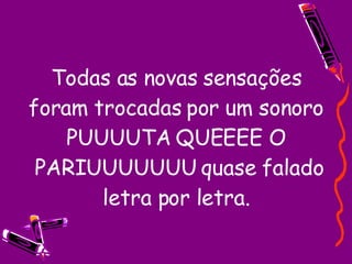 Todas as novas sensações foram trocadas por um sonoro PUUUUTA QUEEEE O  PARIUUUUUUU quase falado letra por letra. 