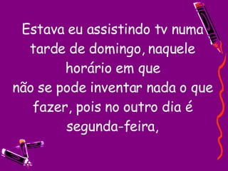 Estava eu assistindo tv numa tarde de domingo, naquele horário em que não se pode inventar nada o que fazer, pois no outro dia é segunda-feira, 
