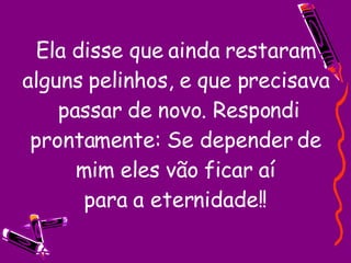 Ela disse que ainda restaram alguns pelinhos, e que precisava  passar de novo. Respondi prontamente: Se depender de mim eles vão ficar aí para a eternidade!! 