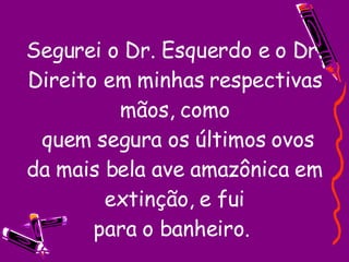 Segurei o Dr. Esquerdo e o Dr. Direito em minhas respectivas mãos, como  quem segura os últimos ovos da mais bela ave amazônica em extinção, e fui para o banheiro.  