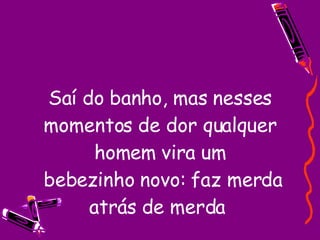 Saí do banho, mas nesses momentos de dor qualquer homem vira um  bebezinho novo: faz merda atrás de merda  