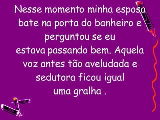 Nesse momento minha esposa bate na porta do banheiro e perguntou se eu estava passando bem. Aquela voz antes tão aveludada e sedutora ficou igual uma gralha . 