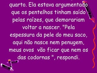 Saí do banheiro e voltei para o quarto. Ela estava argumentado que os pentelhos tinham saído pelas raízes, que demorariam voltar a nascer. "Pela espessura da pele do meu saco, aqui não nasce nem penugem, meus ovos  vão ficar que nem os das codornas ", respondi. 