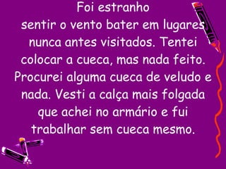 Foi estranho sentir o vento bater em lugares nunca antes visitados. Tentei colocar a cueca, mas nada feito. Procurei alguma cueca de veludo e nada. Vesti a calça mais folgada que achei no armário e fui trabalhar sem cueca mesmo. 