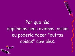 Por que não depilamos seus ovinhos, assim eu poderia fazer "outras coisas" com eles. 