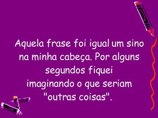 Aquela frase foi igual um sino na minha cabeça. Por alguns segundos fiquei imaginando o que seriam "outras coisas".  